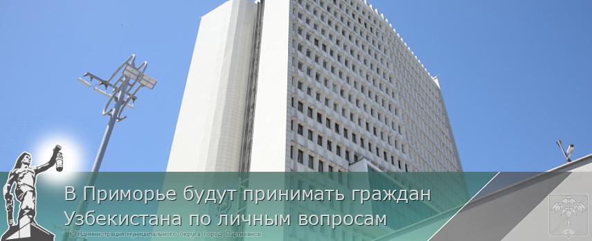 В Приморье будут принимать граждан Узбекистана по личным вопросам | Администрация муниципального округа город Партизанск Приморского края Официальный сайт