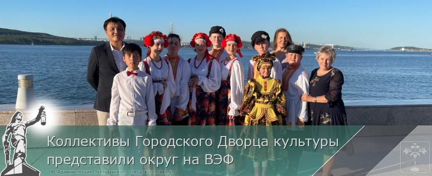 Коллективы Городского Дворца культуры представили округ на ВЭФ | Администрация муниципального округа город Партизанск Приморского края Официальный сайт