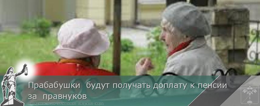 Прабабушки  будут получать доплату к пенсии за  правнуков | Администрация муниципального округа город Партизанск Приморского края Официальный сайт