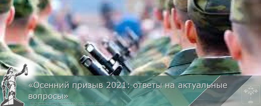 «Осенний призыв 2021: ответы на актуальные вопросы»  | Администрация муниципального округа город Партизанск Приморского края Официальный сайт